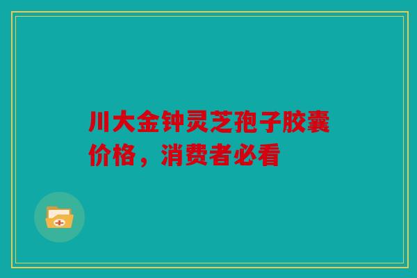 川大金钟灵芝孢子胶囊价格，消费者必看