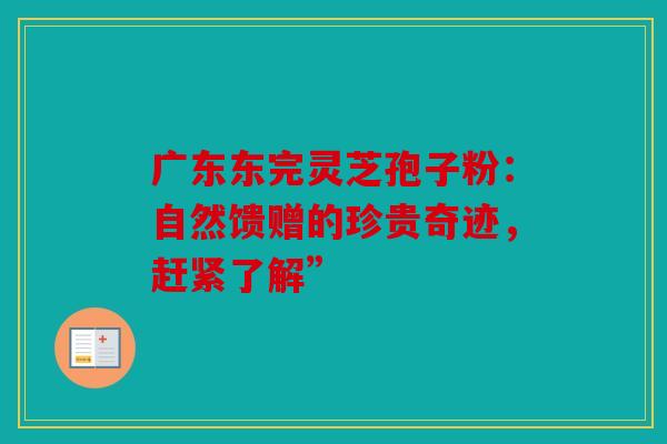 广东东完灵芝孢子粉：自然馈赠的珍贵奇迹，赶紧了解”