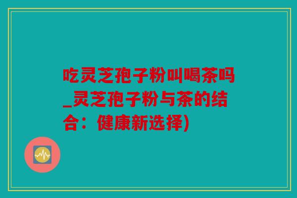 吃灵芝孢子粉叫喝茶吗_灵芝孢子粉与茶的结合：健康新选择)