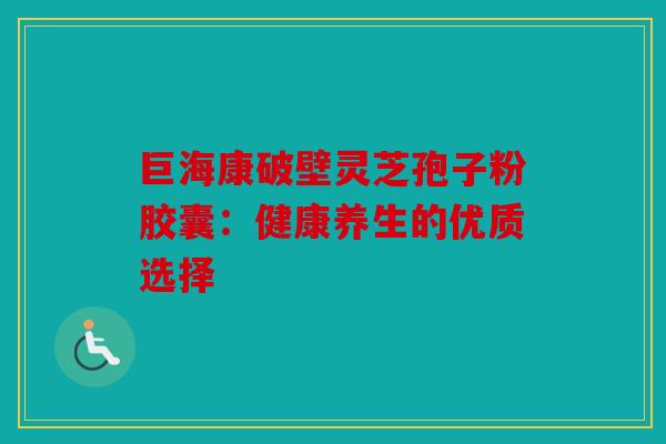 巨海康破壁灵芝孢子粉胶囊：健康养生的优质选择
