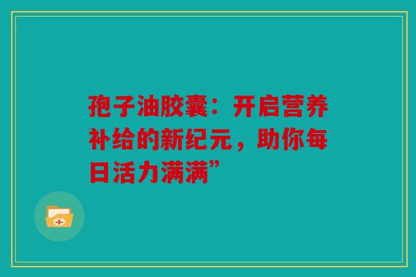 孢子油胶囊：开启营养补给的新纪元，助你每日活力满满”