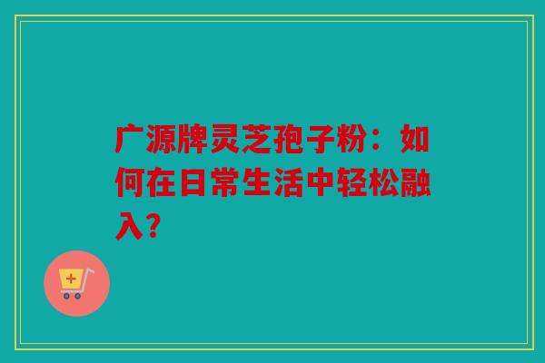 广源牌灵芝孢子粉：如何在日常生活中轻松融入？