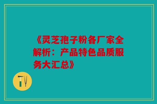 《灵芝孢子粉各厂家全解析：产品特色品质服务大汇总》