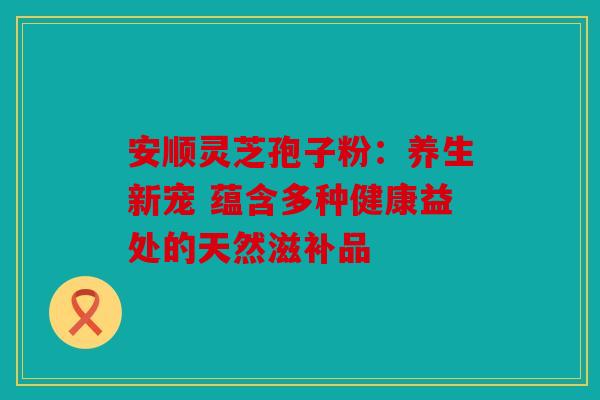 安顺灵芝孢子粉：养生新宠 蕴含多种健康益处的天然滋补品