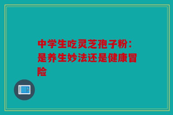中学生吃灵芝孢子粉：是养生妙法还是健康冒险