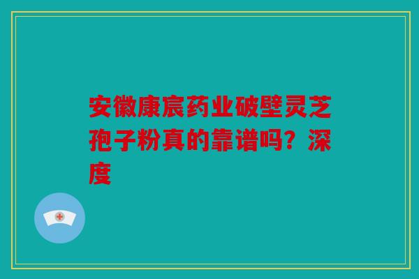 安徽康宸药业破壁灵芝孢子粉真的靠谱吗？深度