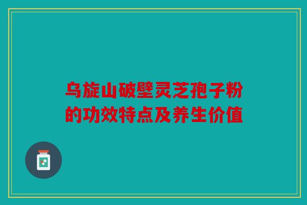 乌旋山破壁灵芝孢子粉的功效特点及养生价值