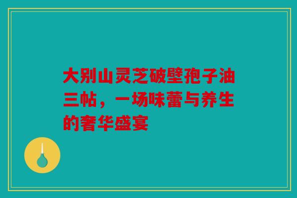 大别山灵芝破壁孢子油三帖，一场味蕾与养生的奢华盛宴