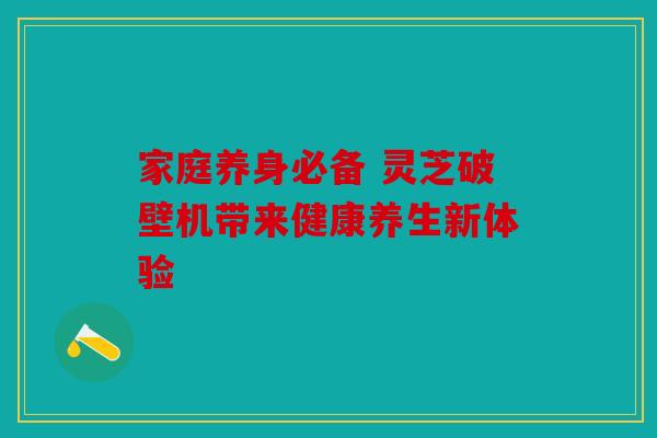 家庭养身必备 灵芝破壁机带来健康养生新体验