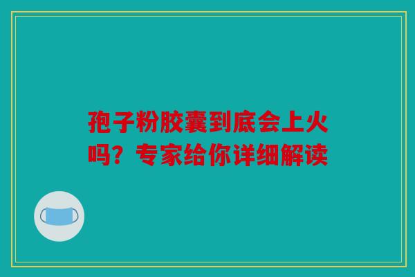 孢子粉胶囊到底会上火吗？专家给你详细解读