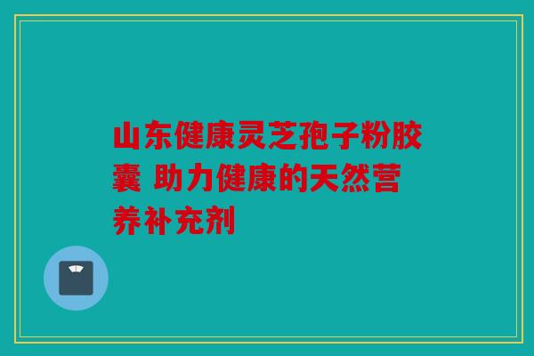 山东健康灵芝孢子粉胶囊 助力健康的天然营养补充剂