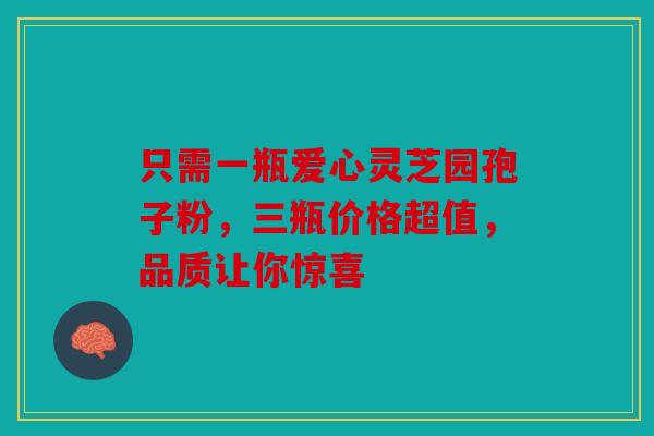 只需一瓶爱心灵芝园孢子粉，三瓶价格超值，品质让你惊喜