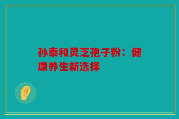 孙泰和灵芝孢子粉：健康养生新选择