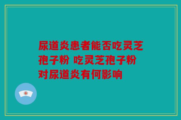 尿道炎患者能否吃灵芝孢子粉 吃灵芝孢子粉对尿道炎有何影响