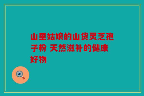 山里姑娘的山货灵芝孢子粉 天然滋补的健康好物