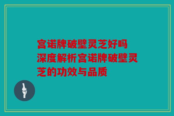 宫诺牌破壁灵芝好吗 深度解析宫诺牌破壁灵芝的功效与品质