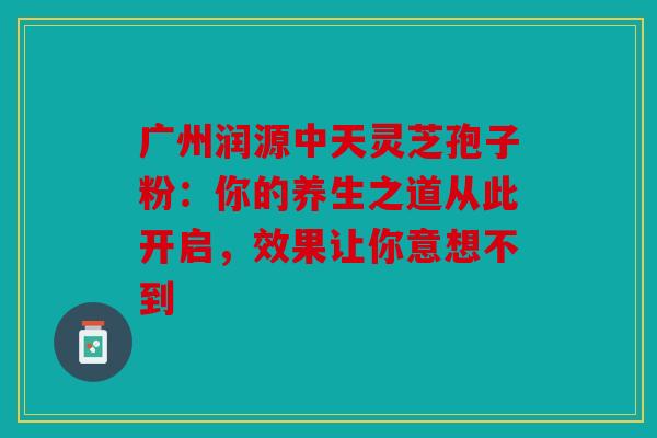 广州润源中天灵芝孢子粉：你的养生之道从此开启，效果让你意想不到