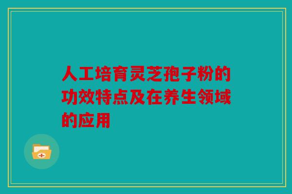 人工培育灵芝孢子粉的功效特点及在养生领域的应用