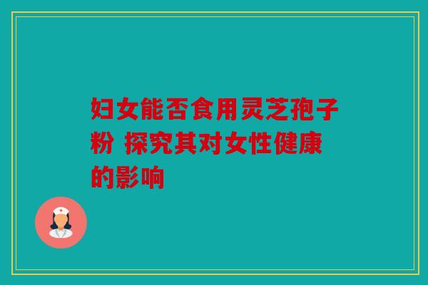 妇女能否食用灵芝孢子粉 探究其对女性健康的影响