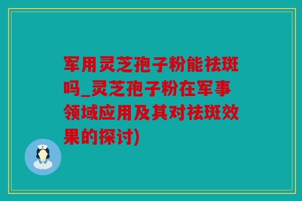 军用灵芝孢子粉能祛斑吗_灵芝孢子粉在军事领域应用及其对祛斑效果的探讨)