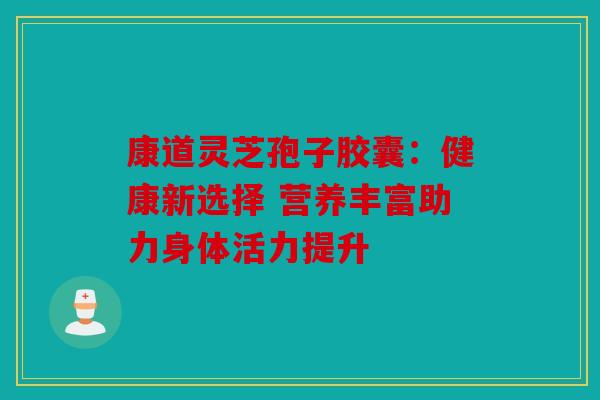 康道灵芝孢子胶囊：健康新选择 营养丰富助力身体活力提升