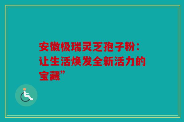 安徽极瑞灵芝孢子粉：让生活焕发全新活力的宝藏”