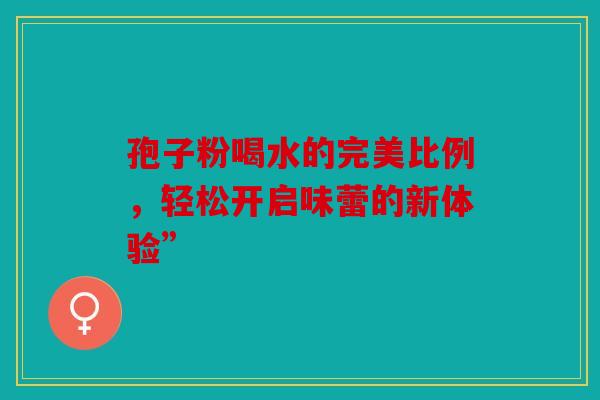 孢子粉喝水的完美比例，轻松开启味蕾的新体验”