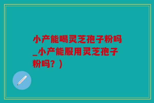 小产能喝灵芝孢子粉吗_小产能服用灵芝孢子粉吗？)
