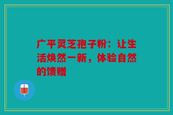 广平灵芝孢子粉：让生活焕然一新，体验自然的馈赠