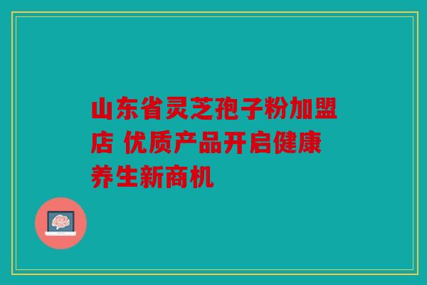 山东省灵芝孢子粉加盟店 优质产品开启健康养生新商机