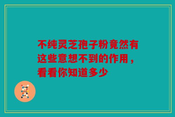 不纯灵芝孢子粉竟然有这些意想不到的作用，看看你知道多少