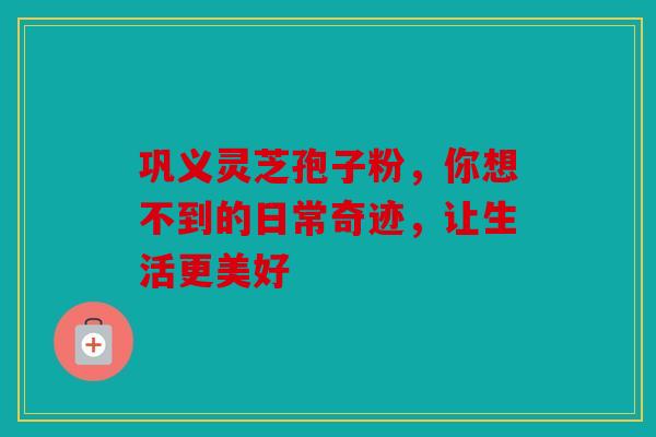 巩义灵芝孢子粉，你想不到的日常奇迹，让生活更美好