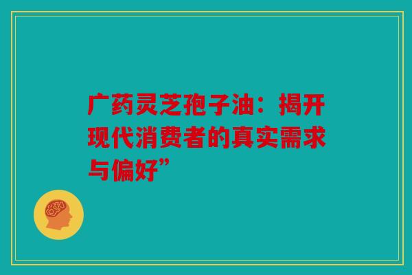 广药灵芝孢子油：揭开现代消费者的真实需求与偏好”