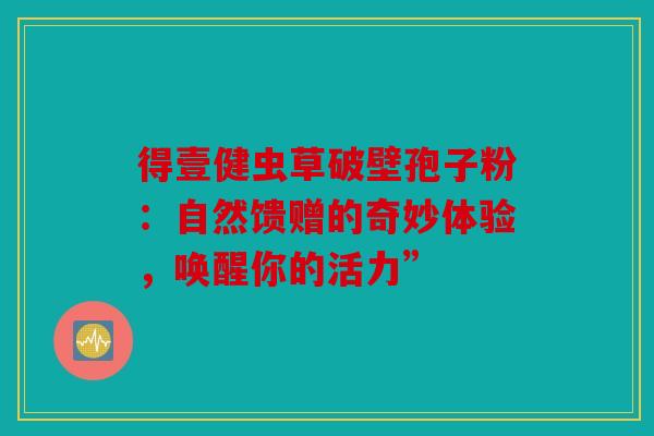 得壹健虫草破壁孢子粉：自然馈赠的奇妙体验，唤醒你的活力”