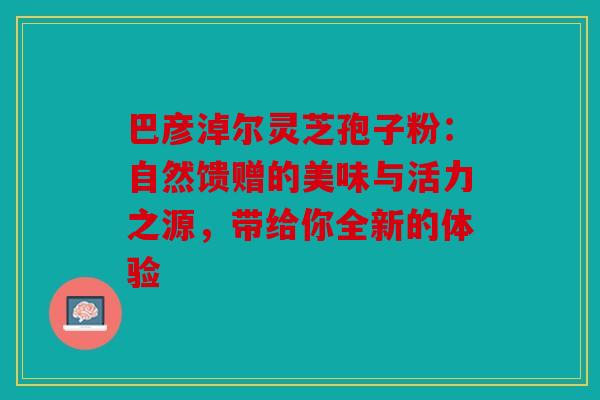 巴彦淖尔灵芝孢子粉：自然馈赠的美味与活力之源，带给你全新的体验