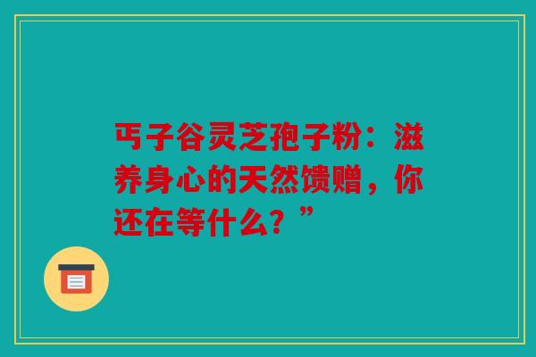 丐子谷灵芝孢子粉：滋养身心的天然馈赠，你还在等什么？”