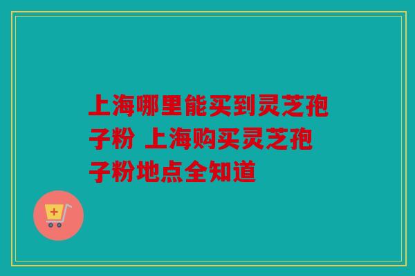 上海哪里能买到灵芝孢子粉 上海购买灵芝孢子粉地点全知道
