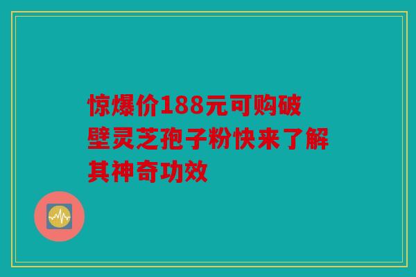 惊爆价188元可购破壁灵芝孢子粉快来了解其神奇功效