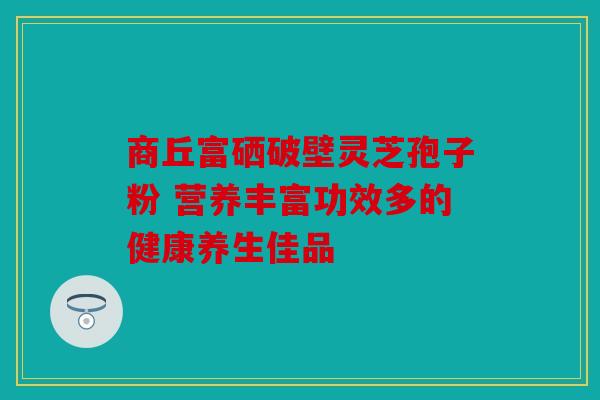 商丘富硒破壁灵芝孢子粉 营养丰富功效多的健康养生佳品