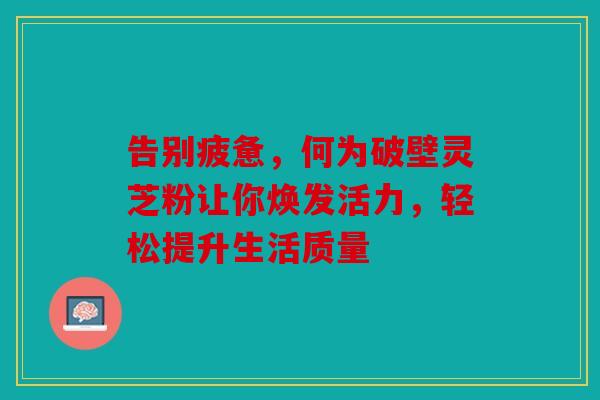 告别疲惫，何为破壁灵芝粉让你焕发活力，轻松提升生活质量