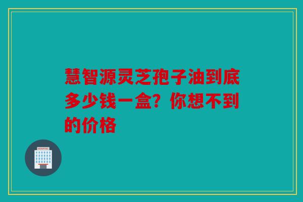 慧智源灵芝孢子油到底多少钱一盒？你想不到的价格
