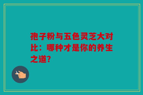 孢子粉与五色灵芝大对比：哪种才是你的养生之道？