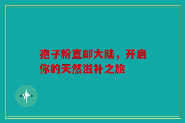孢子粉直邮大陆，开启你的天然滋补之旅