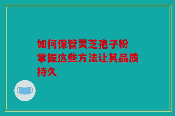 如何保管灵芝孢子粉 掌握这些方法让其品质持久
