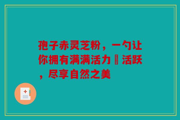 孢子赤灵芝粉，一勺让你拥有满满活力與活跃，尽享自然之美
