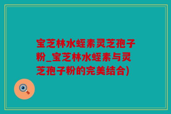 宝芝林水蛭素灵芝孢子粉_宝芝林水蛭素与灵芝孢子粉的完美结合)