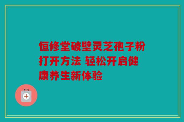 恒修堂破壁灵芝孢子粉打开方法 轻松开启健康养生新体验