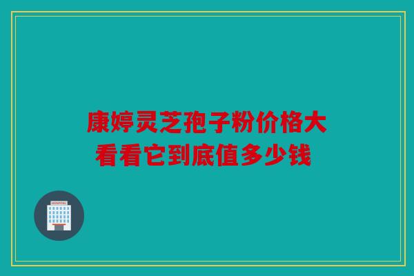 康婷灵芝孢子粉价格大 看看它到底值多少钱