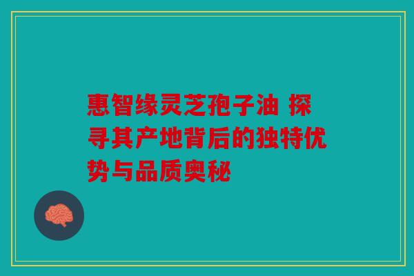 惠智缘灵芝孢子油 探寻其产地背后的独特优势与品质奥秘