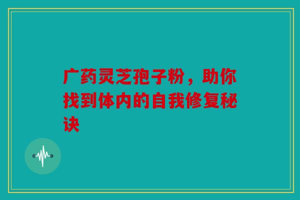 广药灵芝孢子粉，助你找到体内的自我修复秘诀